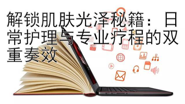 解锁肌肤光泽秘籍：日常护理与专业疗程的双重奏效