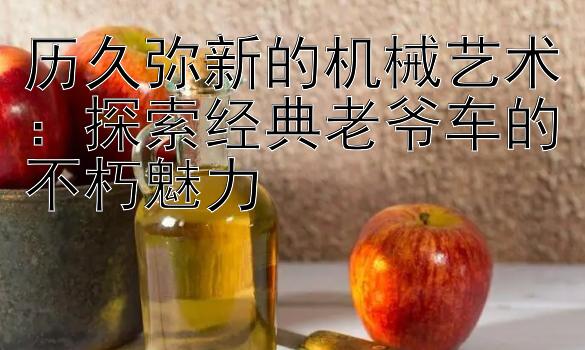 历久弥新的机械艺术：探索经典老爷车的不朽魅力