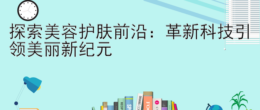 探索美容护肤前沿：革新科技引领美丽新纪元