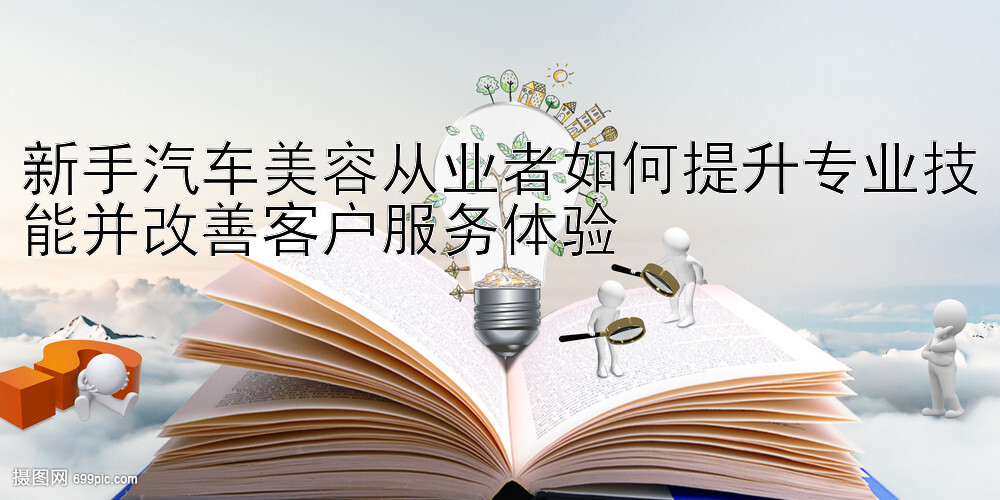 新手汽车美容从业者如何提升专业技能并改善客户服务体验