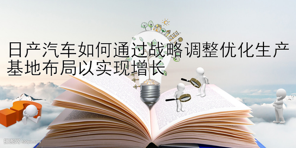 日产汽车如何通过战略调整优化生产基地布局以实现增长