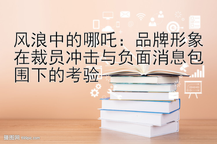 风浪中的哪吒：品牌形象在裁员冲击与负面消息包围下的考验