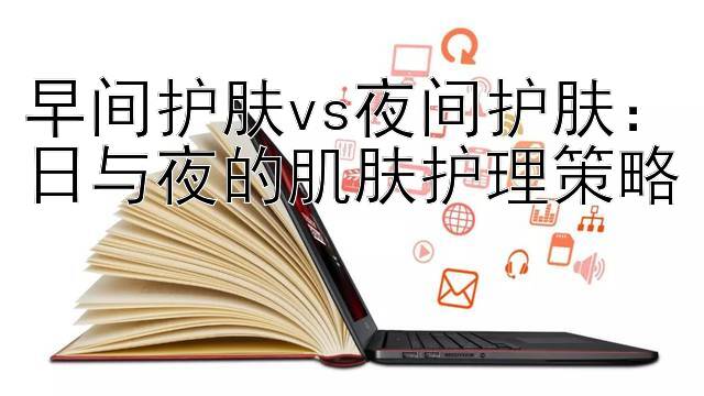 早间护肤vs夜间护肤：日与夜的肌肤护理策略